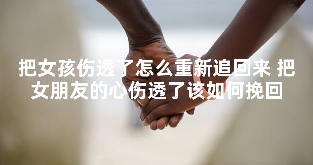 把女孩伤透了怎么重新追回来 把女朋友的心伤透了该如何挽回